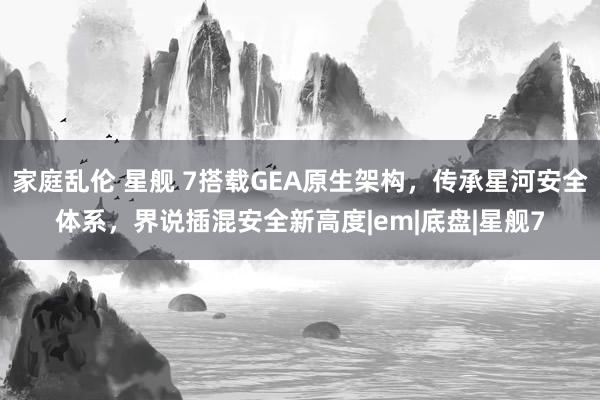 家庭乱伦 星舰 7搭载GEA原生架构，传承星河安全体系，界说插混安全新高度|em|底盘|星舰7