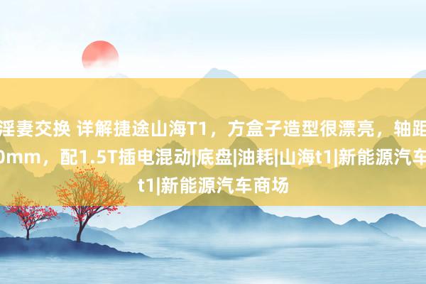 淫妻交换 详解捷途山海T1，方盒子造型很漂亮，轴距2810mm，配1.5T插电混动|底盘|油耗|山海t1|新能源汽车商场