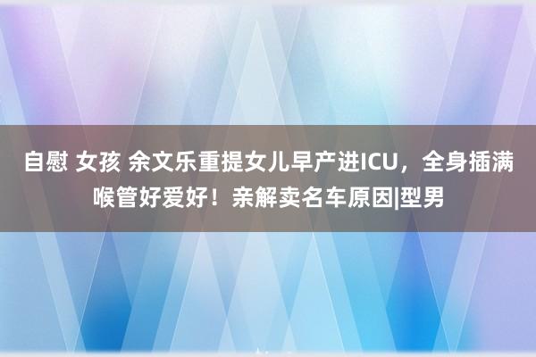 自慰 女孩 余文乐重提女儿早产进ICU，全身插满喉管好爱好！亲解卖名车原因|型男