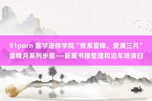 91porn 医学进修学院“情系雷锋，爱满三月”雷锋月系列步履——新藏书楼整理和泊车场清扫