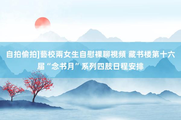 自拍偷拍]藝校兩女生自慰裸聊視頻 藏书楼第十六届“念书月”系列四肢日程安排