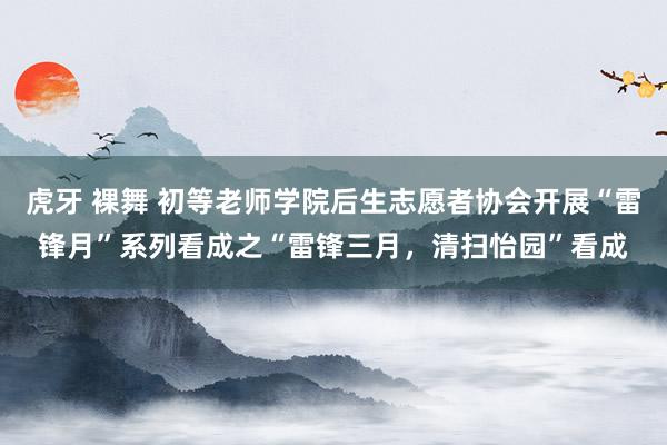 虎牙 裸舞 初等老师学院后生志愿者协会开展“雷锋月”系列看成之“雷锋三月，清扫怡园”看成
