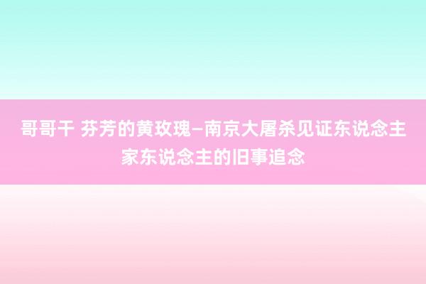 哥哥干 芬芳的黄玫瑰—南京大屠杀见证东说念主家东说念主的旧事追念