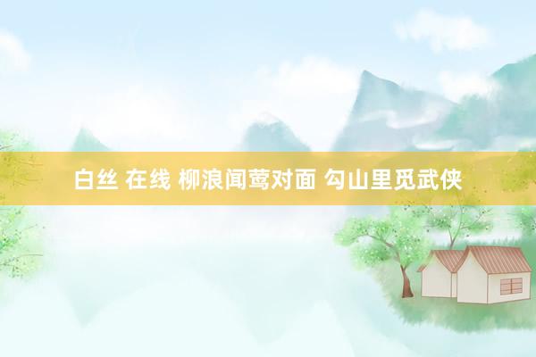 白丝 在线 柳浪闻莺对面 勾山里觅武侠