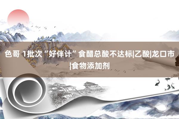 色哥 1批次“好伴计”食醋总酸不达标|乙酸|龙口市|食物添加剂