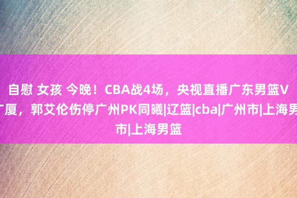 自慰 女孩 今晚！CBA战4场，央视直播广东男篮VS广厦，郭艾伦伤停广州PK同曦|辽篮|cba|广州市|上海男篮