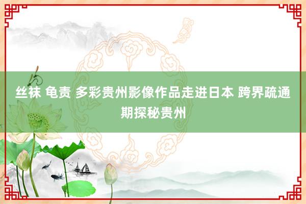 丝袜 龟责 多彩贵州影像作品走进日本 跨界疏通期探秘贵州
