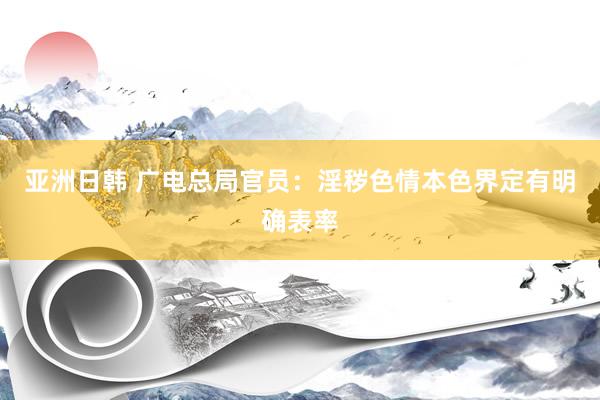 亚洲日韩 广电总局官员：淫秽色情本色界定有明确表率