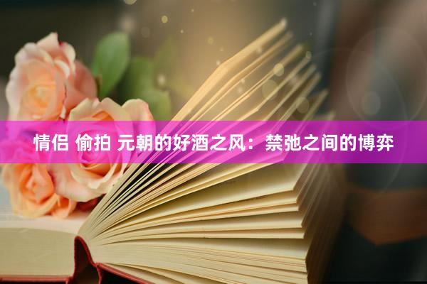 情侣 偷拍 元朝的好酒之风：禁弛之间的博弈