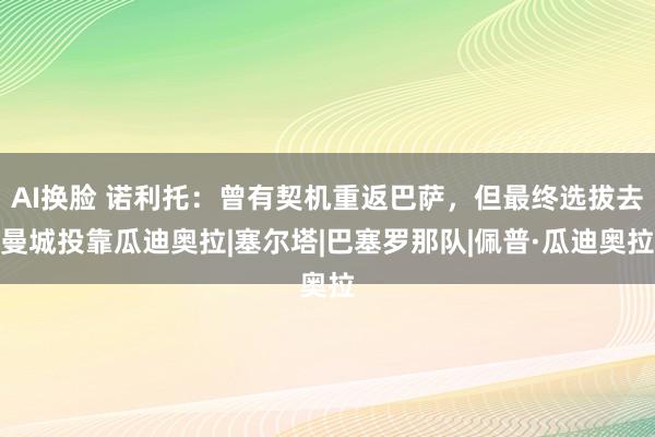 AI换脸 诺利托：曾有契机重返巴萨，但最终选拔去曼城投靠瓜迪奥拉|塞尔塔|巴塞罗那队|佩普·瓜迪奥拉