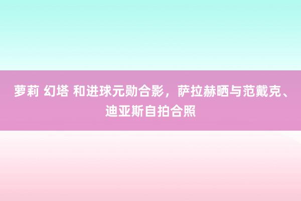 萝莉 幻塔 和进球元勋合影，萨拉赫晒与范戴克、迪亚斯自拍合照