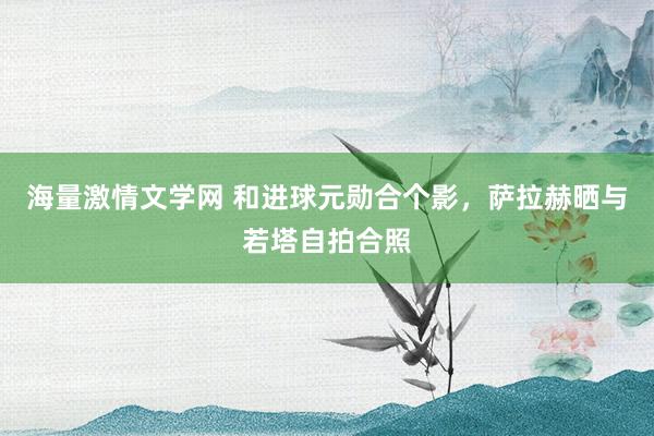 海量激情文学网 和进球元勋合个影，萨拉赫晒与若塔自拍合照