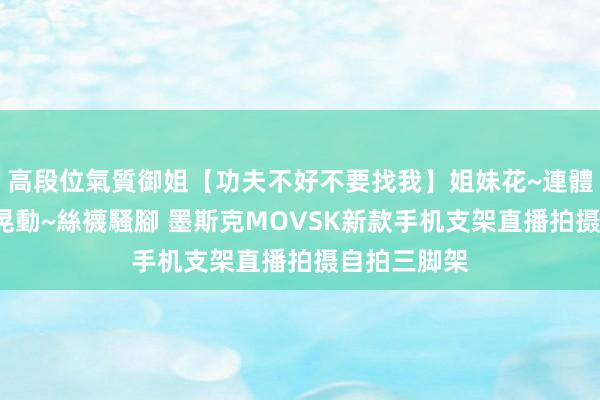 高段位氣質御姐【功夫不好不要找我】姐妹花~連體絲襪~大奶晃動~絲襪騷腳 墨斯克MOVSK新款手机支架直播拍摄自拍三脚架