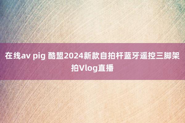 在线av pig 酷盟2024新款自拍杆蓝牙遥控三脚架拍Vlog直播