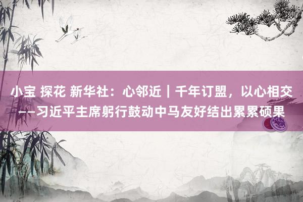 小宝 探花 新华社：心邻近｜千年订盟，以心相交——习近平主席躬行鼓动中马友好结出累累硕果