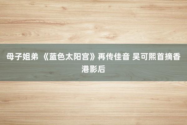 母子姐弟 《蓝色太阳宫》再传佳音 吴可熙首摘香港影后
