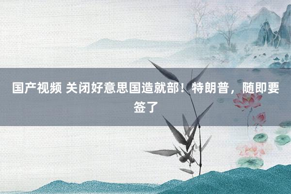国产视频 关闭好意思国造就部！特朗普，随即要签了