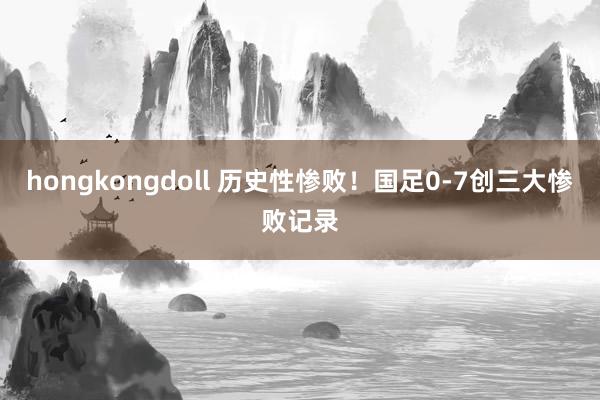 hongkongdoll 历史性惨败！国足0-7创三大惨败记录