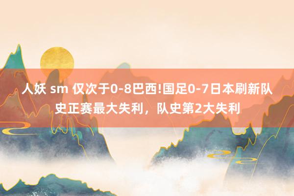 人妖 sm 仅次于0-8巴西!国足0-7日本刷新队史正赛最大失利，队史第2大失利