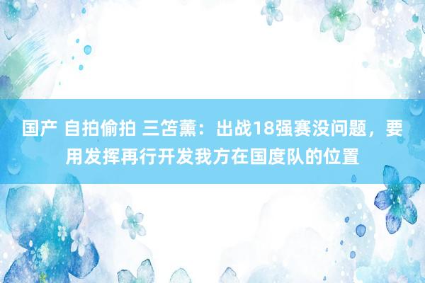 国产 自拍偷拍 三笘薰：出战18强赛没问题，要用发挥再行开发我方在国度队的位置