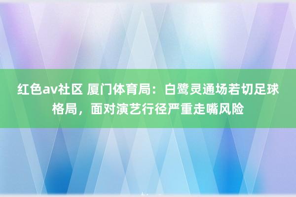 红色av社区 厦门体育局：白鹭灵通场若切足球格局，面对演艺行径严重走嘴风险