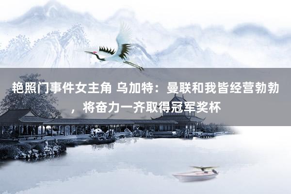 艳照门事件女主角 乌加特：曼联和我皆经营勃勃，将奋力一齐取得冠军奖杯