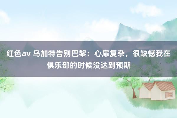 红色av 乌加特告别巴黎：心扉复杂，很缺憾我在俱乐部的时候没达到预期