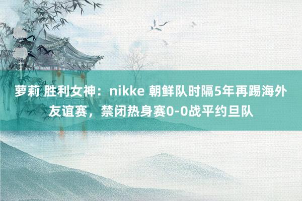 萝莉 胜利女神：nikke 朝鲜队时隔5年再踢海外友谊赛，禁闭热身赛0-0战平约旦队