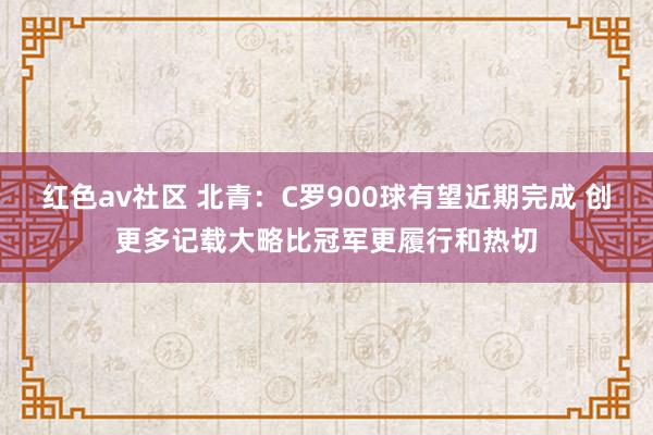 红色av社区 北青：C罗900球有望近期完成 创更多记载大略比冠军更履行和热切