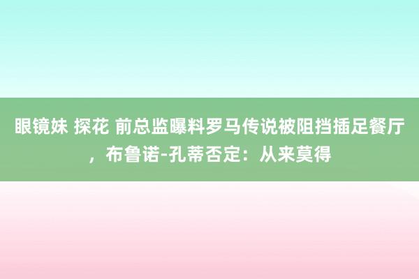 眼镜妹 探花 前总监曝料罗马传说被阻挡插足餐厅，布鲁诺-孔蒂否定：从来莫得