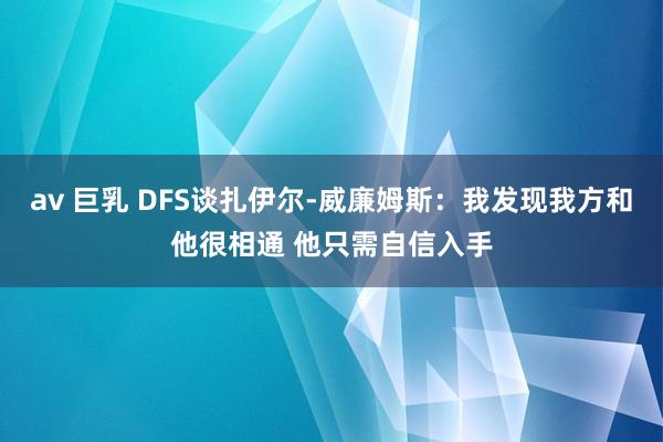 av 巨乳 DFS谈扎伊尔-威廉姆斯：我发现我方和他很相通 他只需自信入手