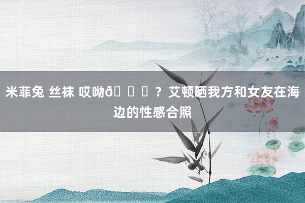 米菲兔 丝袜 哎呦😍？艾顿晒我方和女友在海边的性感合照