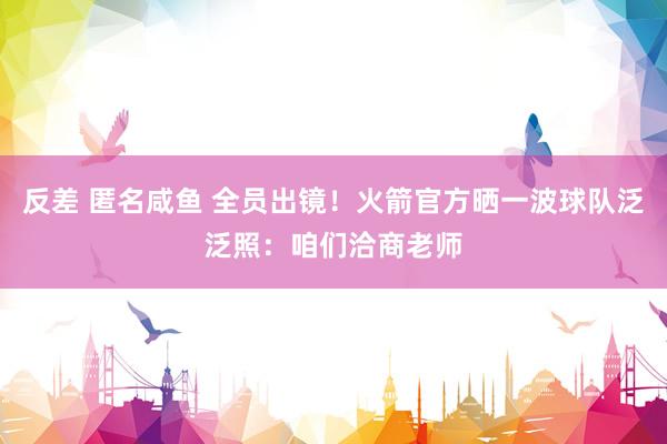 反差 匿名咸鱼 全员出镜！火箭官方晒一波球队泛泛照：咱们洽商老师