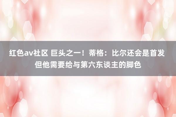 红色av社区 巨头之一！蒂格：比尔还会是首发 但他需要给与第六东谈主的脚色