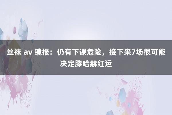 丝袜 av 镜报：仍有下课危险，接下来7场很可能决定滕哈赫红运