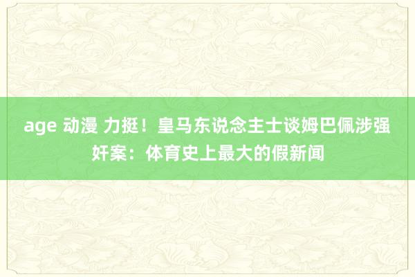 age 动漫 力挺！皇马东说念主士谈姆巴佩涉强奸案：体育史上最大的假新闻