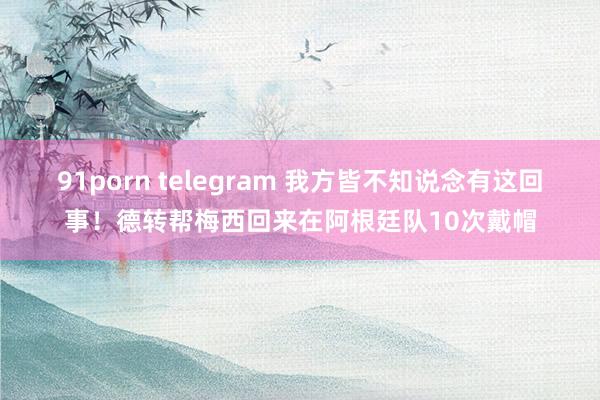 91porn telegram 我方皆不知说念有这回事！德转帮梅西回来在阿根廷队10次戴帽