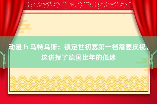 动漫 h 马特乌斯：锁定世初赛第一档需要庆祝，这讲授了德国比年的低迷
