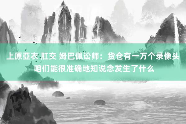 上原亞衣 肛交 姆巴佩讼师：货仓有一万个录像头 咱们能很准确地知说念发生了什么