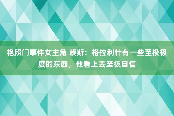 艳照门事件女主角 赖斯：格拉利什有一些至极极度的东西，他看上去至极自信