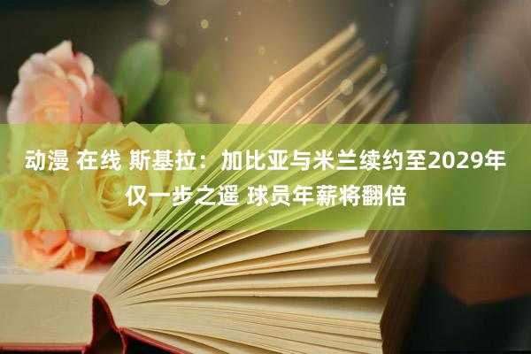 动漫 在线 斯基拉：加比亚与米兰续约至2029年仅一步之遥 球员年薪将翻倍
