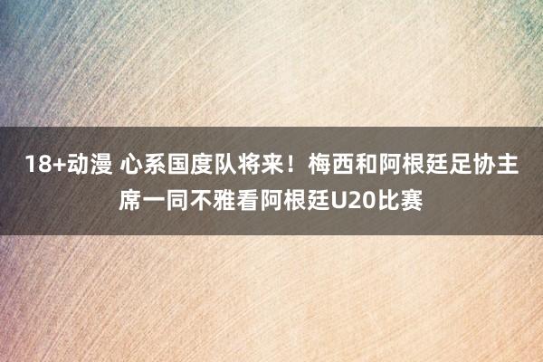 18+动漫 心系国度队将来！梅西和阿根廷足协主席一同不雅看阿根廷U20比赛