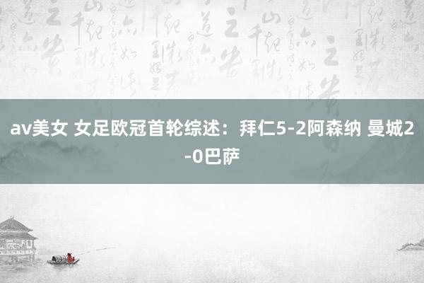 av美女 女足欧冠首轮综述：拜仁5-2阿森纳 曼城2-0巴萨