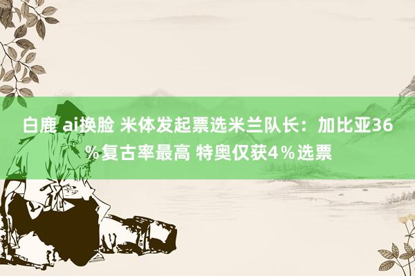 白鹿 ai换脸 米体发起票选米兰队长：加比亚36％复古率最高 特奥仅获4％选票