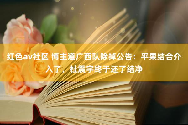 红色av社区 博主道广西队除掉公告：平果结合介入了，杜震宇终于还了结净
