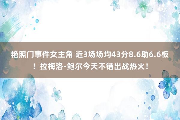 艳照门事件女主角 近3场场均43分8.6助6.6板！拉梅洛-鲍尔今天不错出战热火！