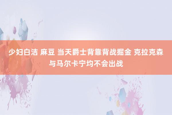 少妇白洁 麻豆 当天爵士背靠背战掘金 克拉克森与马尔卡宁均不会出战
