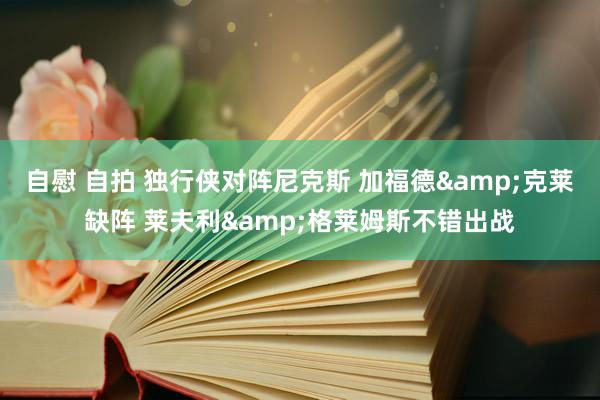 自慰 自拍 独行侠对阵尼克斯 加福德&克莱缺阵 莱夫利&格莱姆斯不错出战