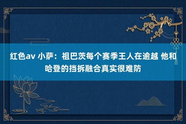 红色av 小萨：祖巴茨每个赛季王人在逾越 他和哈登的挡拆融合真实很难防