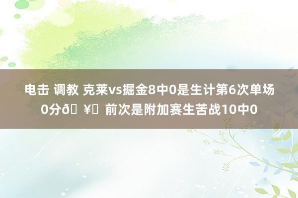 电击 调教 克莱vs掘金8中0是生计第6次单场0分🥚前次是附加赛生苦战10中0